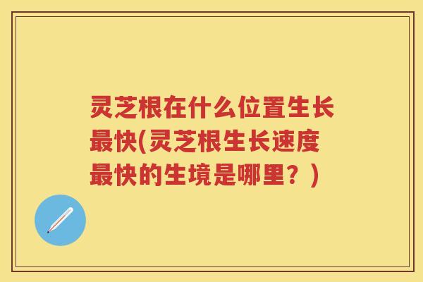 灵芝根在什么位置生长最快(灵芝根生长速度最快的生境是哪里？)