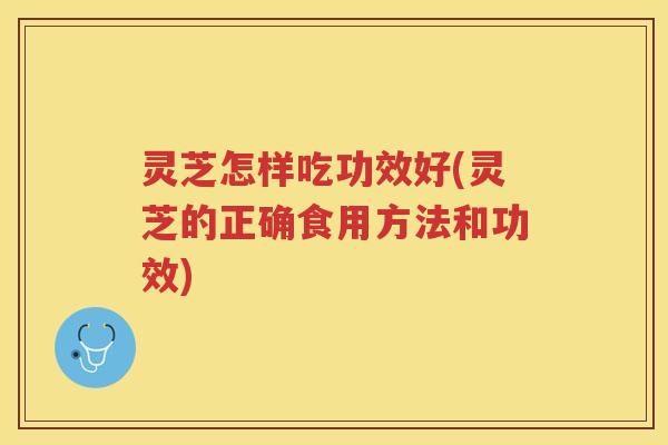 灵芝怎样吃功效好(灵芝的正确食用方法和功效)