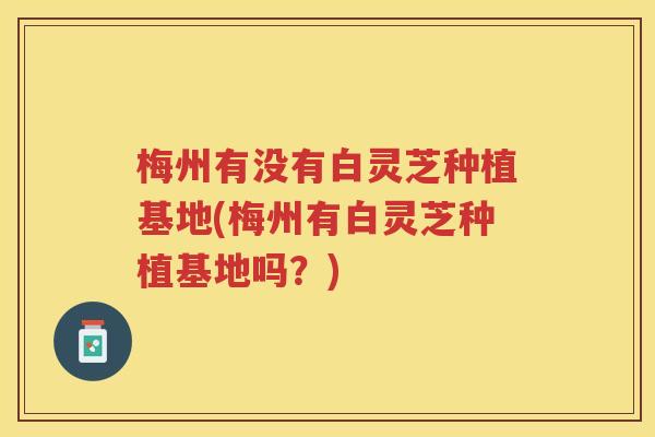 梅州有没有白灵芝种植基地(梅州有白灵芝种植基地吗？)