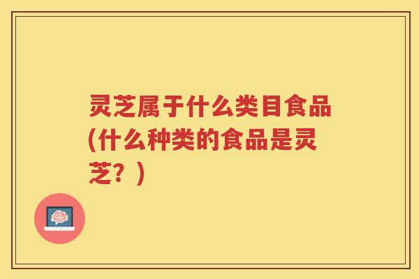灵芝属于什么类目食品(什么种类的食品是灵芝？)
