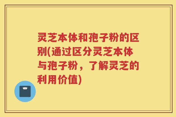 灵芝本体和孢子粉的区别(通过区分灵芝本体与孢子粉,了解灵芝的利用价值) 灵芝本体和孢子粉的区别(通过区分灵芝本体与孢子粉,了解灵芝的利用价值)