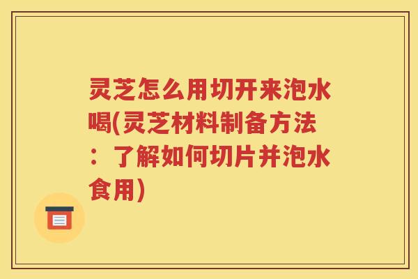 灵芝怎么用切开来泡水喝(灵芝材料制备方法：了解如何切片并泡水食用)