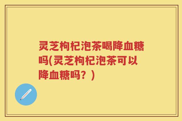 灵芝枸杞泡茶喝降血糖吗(灵芝枸杞泡茶可以降血糖吗？)
