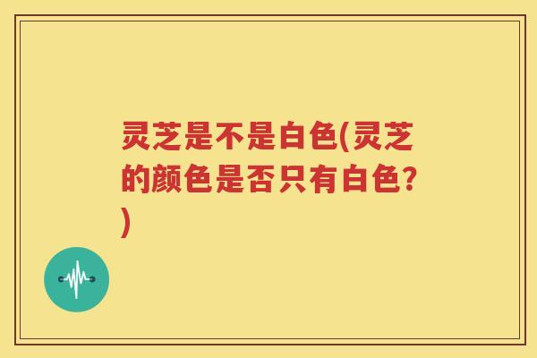 灵芝是不是白色(灵芝的颜色是否只有白色？)