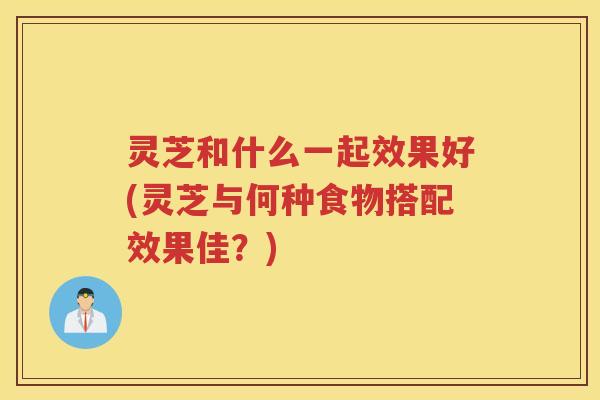 灵芝和什么一起效果好(灵芝与何种食物搭配效果佳？)