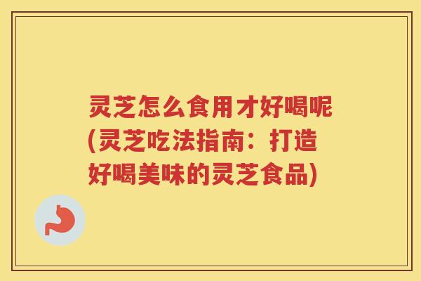 灵芝怎么食用才好喝呢(灵芝吃法指南：打造好喝美味的灵芝食品)