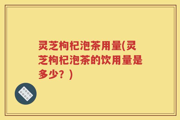 灵芝枸杞泡茶用量(灵芝枸杞泡茶的饮用量是多少？)