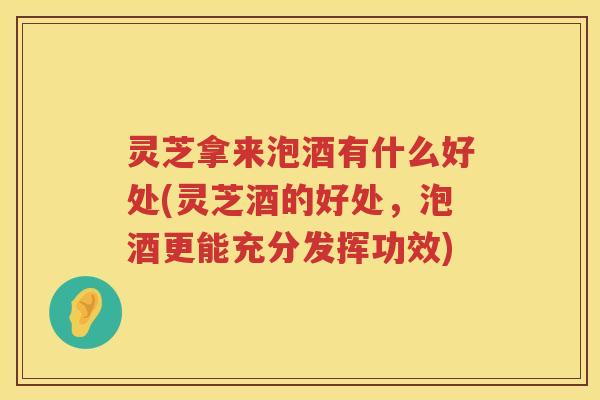 灵芝拿来泡酒有什么好处(灵芝酒的好处，泡酒更能充分发挥功效)