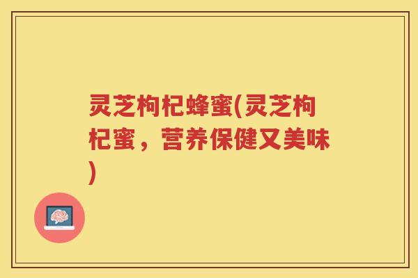 灵芝枸杞蜂蜜(灵芝枸杞蜜，营养保健又美味)