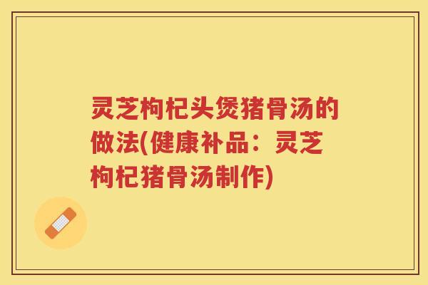 灵芝枸杞头煲猪骨汤的做法(健康补品：灵芝枸杞猪骨汤制作)