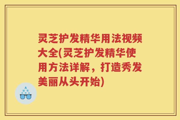 灵芝护发精华用法视频大全(灵芝护发精华使用方法详解，打造秀发美丽从头开始)
