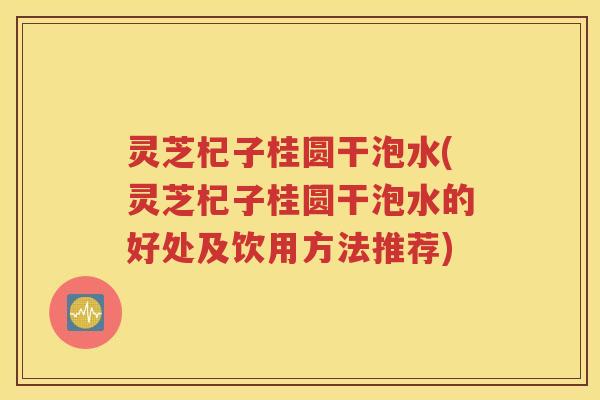 灵芝杞子桂圆干泡水(灵芝杞子桂圆干泡水的好处及饮用方法推荐)