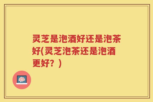 灵芝是泡酒好还是泡茶好(灵芝泡茶还是泡酒更好？)