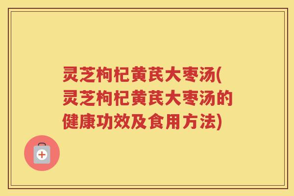 灵芝枸杞黄芪大枣汤(灵芝枸杞黄芪大枣汤的健康功效及食用方法)