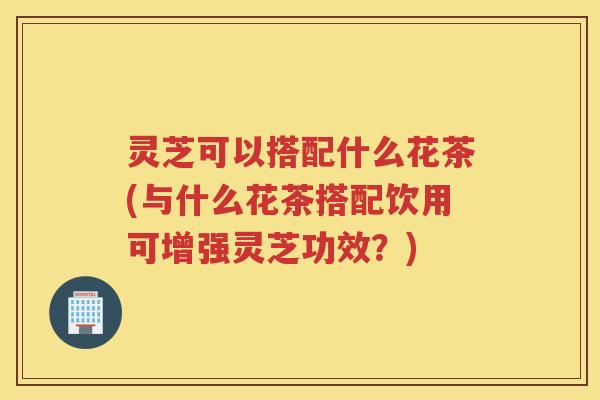 灵芝可以搭配什么花茶(与什么花茶搭配饮用可增强灵芝功效？)