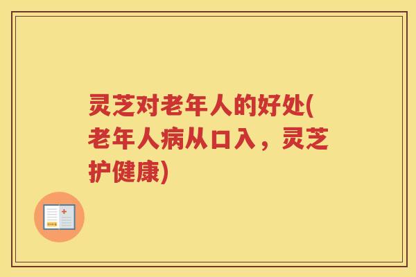 灵芝对老年人的好处(老年人从口入,灵芝护健康) 灵芝对老年人的好处(老年人从口入,灵芝护健康)