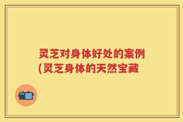 灵芝对身体好处的案例(灵芝身体的天然宝藏