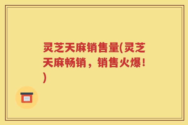 灵芝天麻销售量(灵芝天麻畅销，销售火爆！)