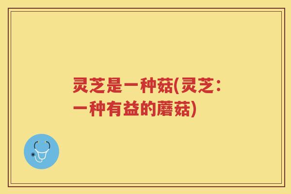 灵芝是一种菇(灵芝：一种有益的蘑菇)