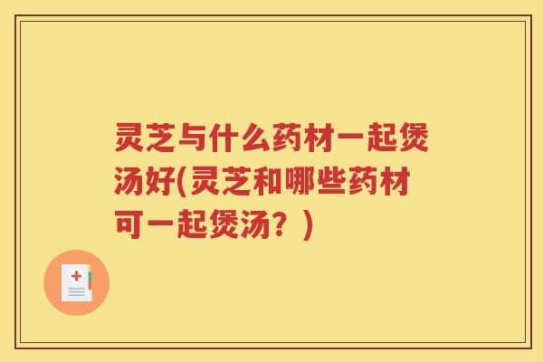 灵芝与什么药材一起煲汤好(灵芝和哪些药材可一起煲汤?) 灵芝与什么药材一起煲汤好(灵芝和哪些药材可一起煲汤?)