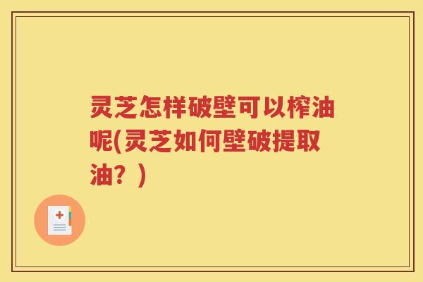 灵芝怎样破壁可以榨油呢(灵芝如何壁破提取油？)