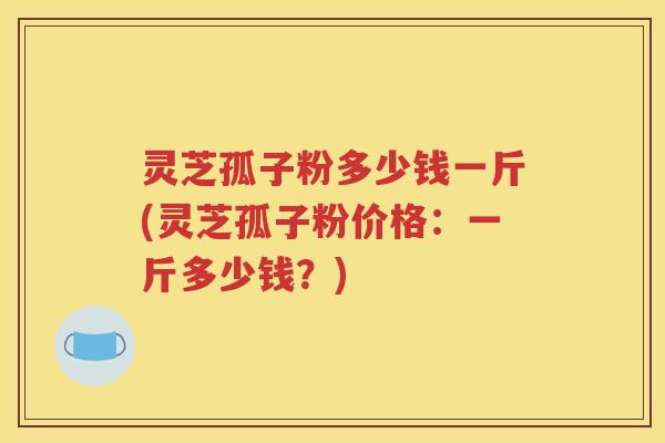 灵芝孤子粉多少钱一斤(灵芝孤子粉价格：一斤多少钱？)