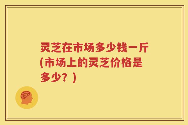 灵芝在市场多少钱一斤(市场上的灵芝价格是多少？)