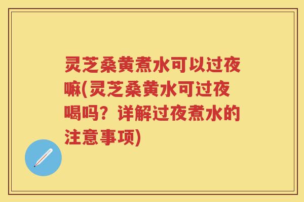 灵芝桑黄煮水可以过夜嘛(灵芝桑黄水可过夜喝吗？详解过夜煮水的注意事项)