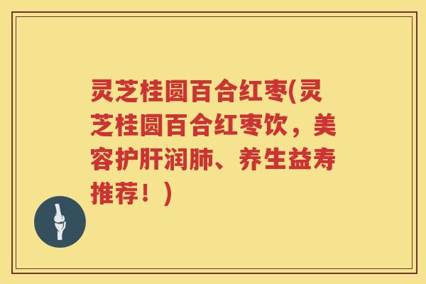 灵芝桂圆百合红枣(灵芝桂圆百合红枣饮，美容护肝润肺、养生益寿推荐！)