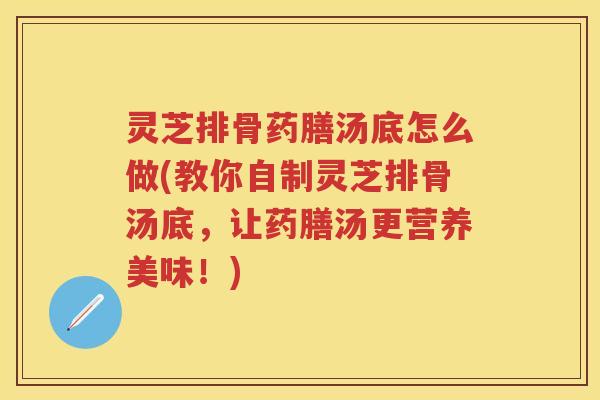 灵芝排骨药膳汤底怎么做(教你自制灵芝排骨汤底，让药膳汤更营养美味！)