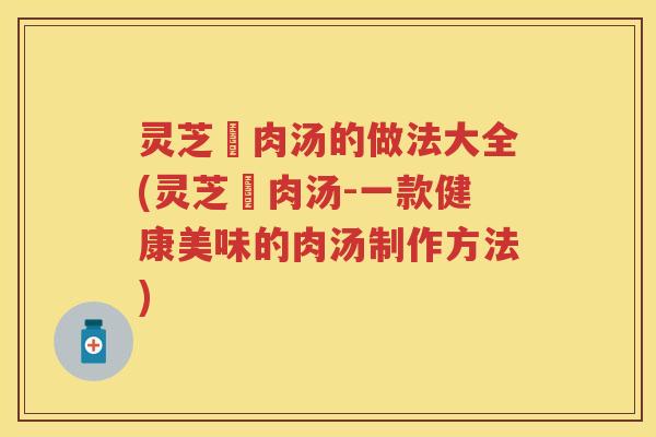 灵芝廋肉汤的做法大全(灵芝廋肉汤-一款健康美味的肉汤制作方法)
