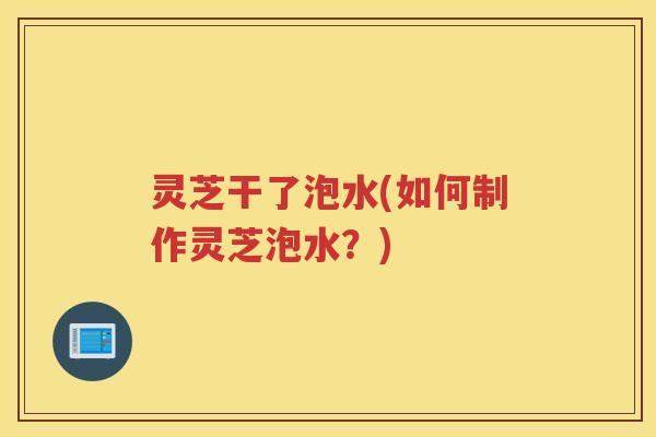 灵芝干了泡水(如何制作灵芝泡水？)