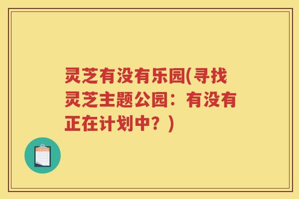 灵芝有没有乐园(寻找灵芝主题公园：有没有正在计划中？)