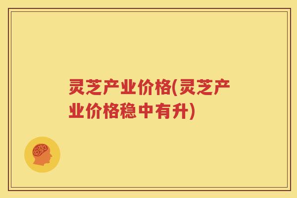 灵芝产业价格(灵芝产业价格稳中有升)