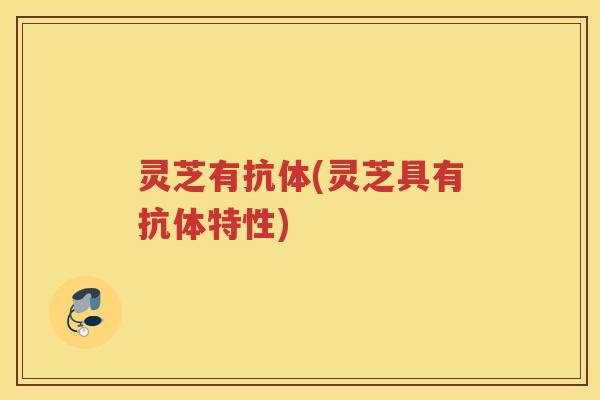 灵芝有抗体(灵芝具有抗体特性)