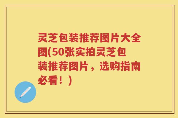 灵芝包装推荐图片大全图(50张实拍灵芝包装推荐图片，选购指南必看！)
