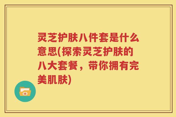 灵芝护肤八件套是什么意思(探索灵芝护肤的八大套餐，带你拥有完美肌肤)