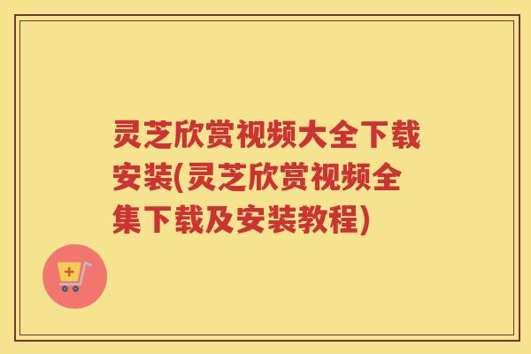 灵芝欣赏视频大全下载安装(灵芝欣赏视频全集下载及安装教程)