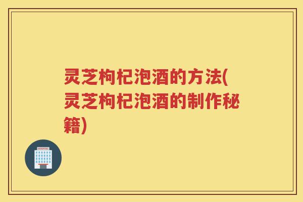灵芝枸杞泡酒的方法(灵芝枸杞泡酒的制作秘籍) 灵芝枸杞泡酒的方法(灵芝枸杞泡酒的制作秘籍)