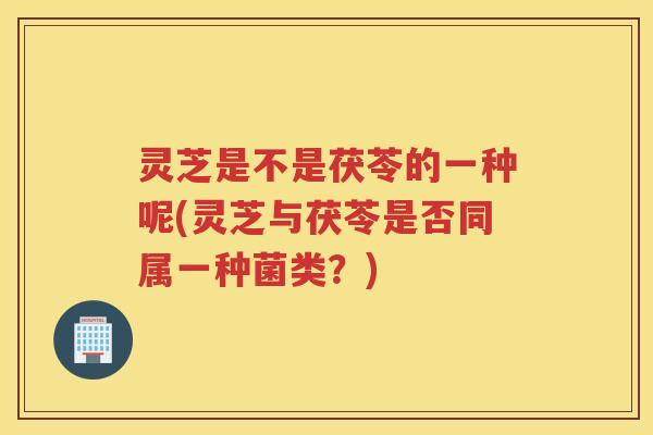 灵芝是不是茯苓的一种呢(灵芝与茯苓是否同属一种菌类？)