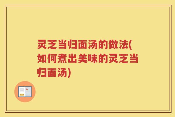 灵芝当归面汤的做法(如何煮出美味的灵芝当归面汤) 灵芝当归面汤的做法(如何煮出美味的灵芝当归面汤)