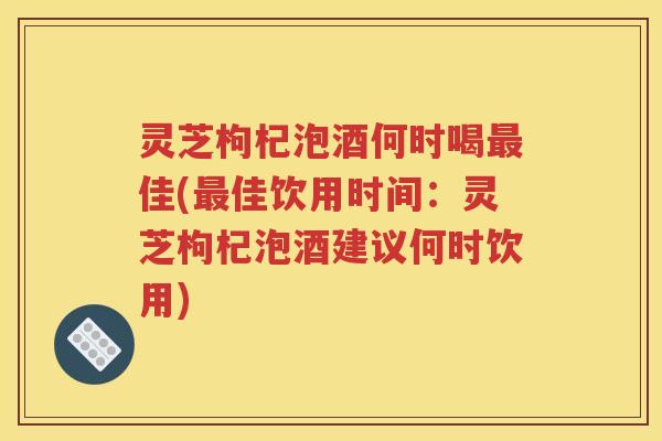 灵芝枸杞泡酒何时喝最佳(最佳饮用时间：灵芝枸杞泡酒建议何时饮用)