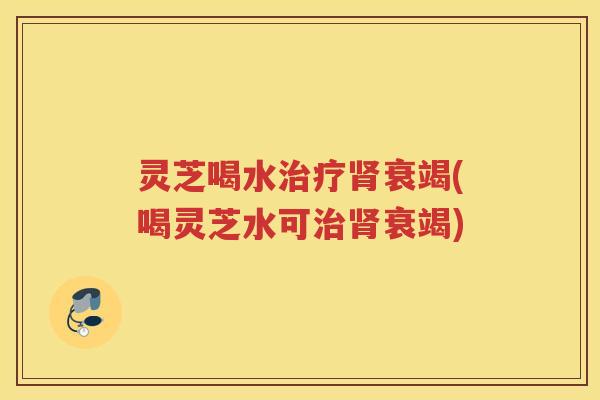 灵芝喝水衰竭(喝灵芝水可衰竭) 灵芝喝水衰竭(喝灵芝水可衰竭)