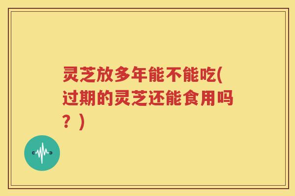 灵芝放多年能不能吃(过期的灵芝还能食用吗？)