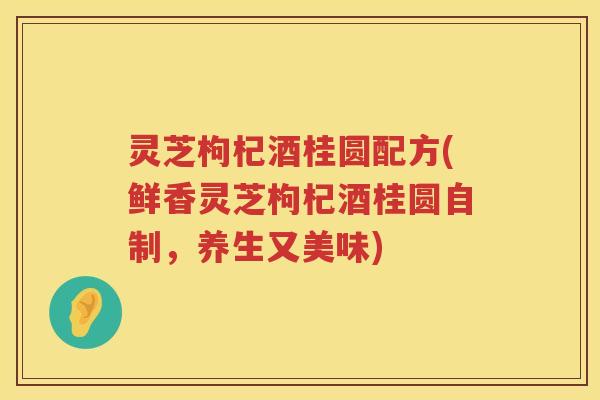 灵芝枸杞酒桂圆配方(鲜香灵芝枸杞酒桂圆自制，养生又美味)