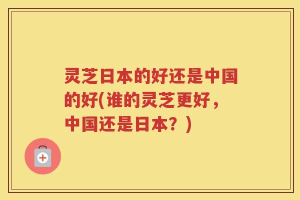 灵芝日本的好还是中国的好(谁的灵芝更好，中国还是日本？)