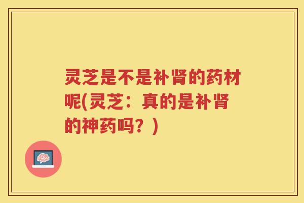 灵芝是不是补肾的药材呢(灵芝：真的是补肾的神药吗？)