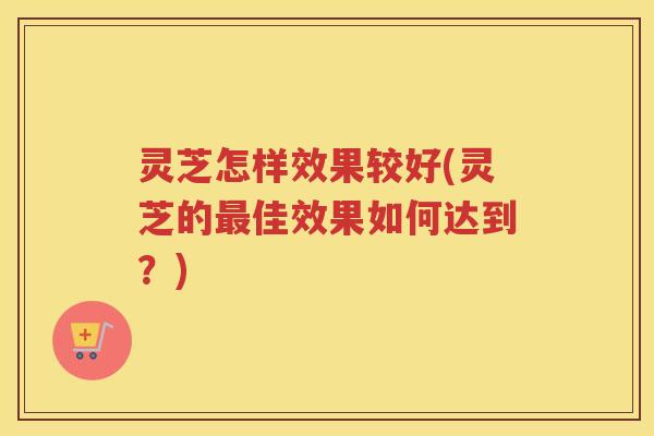 灵芝怎样效果较好(灵芝的最佳效果如何达到？)