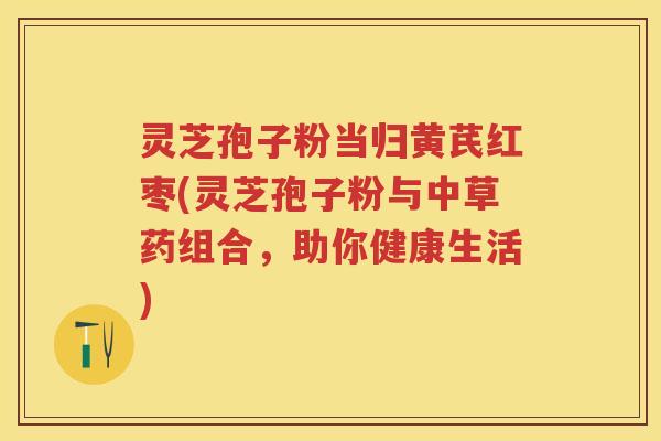 灵芝孢子粉当归黄芪红枣(灵芝孢子粉与中草药组合，助你健康生活)
