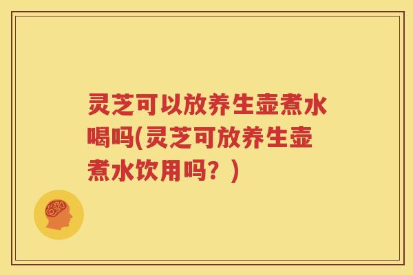 灵芝可以放养生壶煮水喝吗(灵芝可放养生壶煮水饮用吗?) 灵芝可以放养生壶煮水喝吗(灵芝可放养生壶煮水饮用吗?)